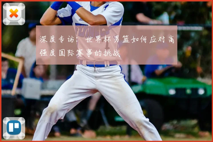 深度专访:世界杯男篮如何应对高强度国际赛事的挑战