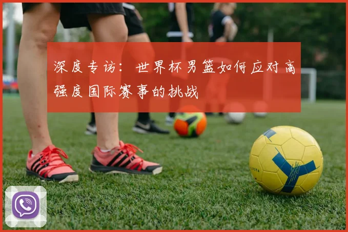 深度专访:世界杯男篮如何应对高强度国际赛事的挑战
