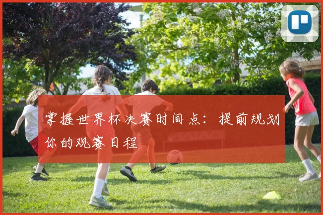 掌握世界杯决赛时间点：提前规划你的观赛日程