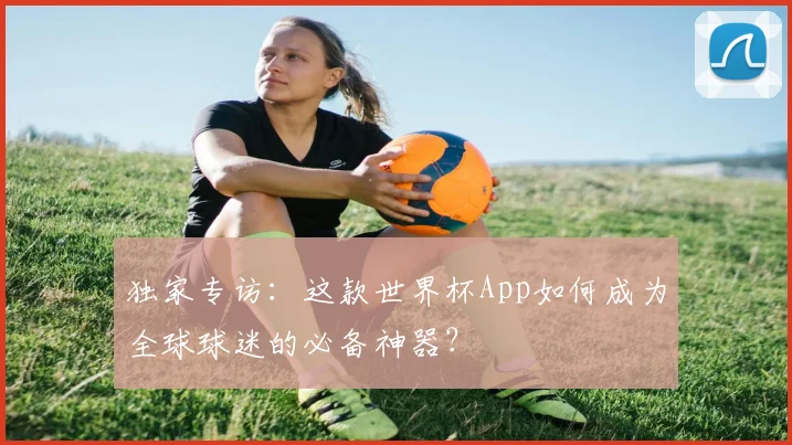 独家专访:这款世界杯App如何成为全球球迷的必备神器?