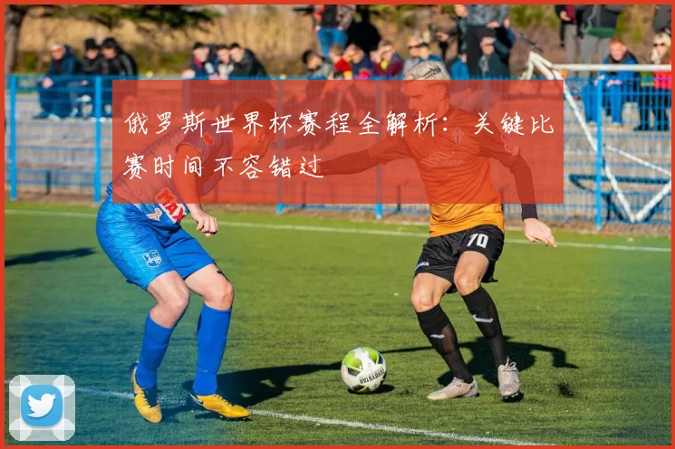 俄罗斯世界杯赛程全解析：关键比赛时间不容错过