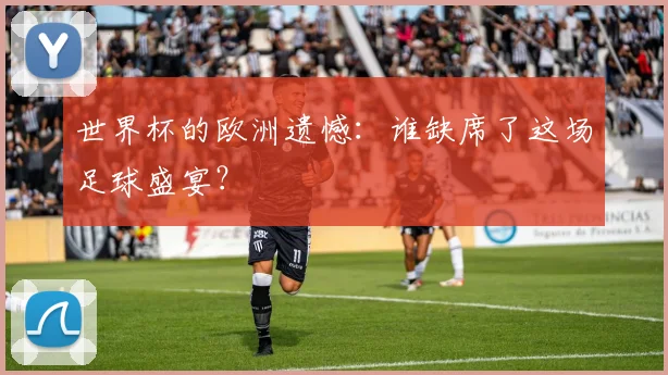 世界杯的欧洲遗憾：谁缺席了这场足球盛宴？