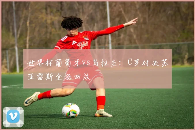 世界杯葡萄牙vs乌拉圭:C罗对决苏亚雷斯全场回放