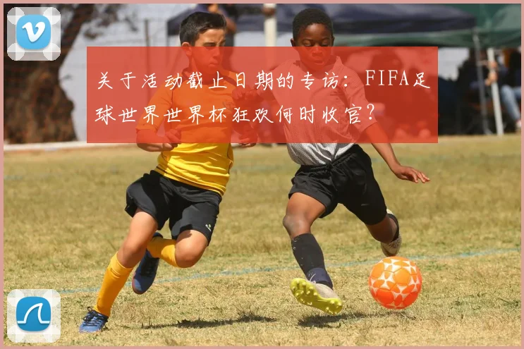 关于活动截止日期的专访:FIFA足球世界世界杯狂欢何时收官?