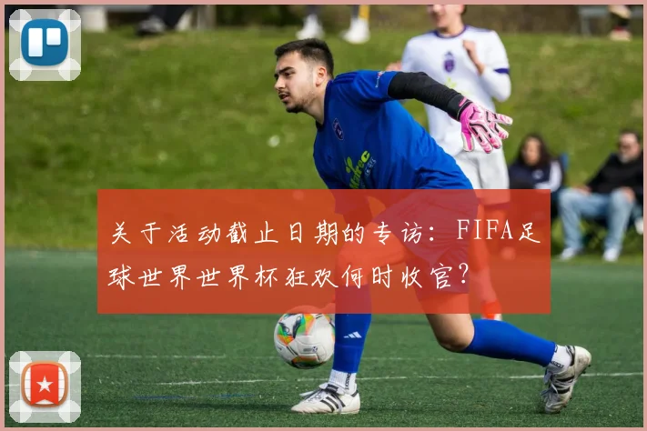 关于活动截止日期的专访:FIFA足球世界世界杯狂欢何时收官?