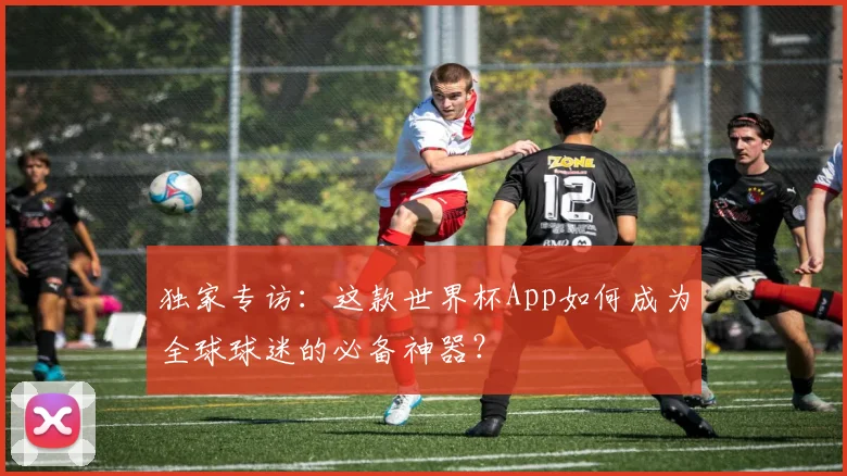 独家专访:这款世界杯App如何成为全球球迷的必备神器?